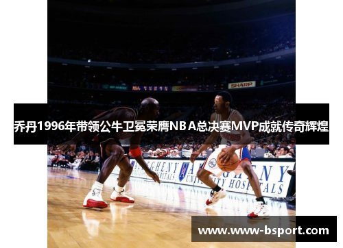 乔丹1996年带领公牛卫冕荣膺NBA总决赛MVP成就传奇辉煌