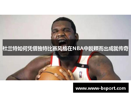 杜兰特如何凭借独特比赛风格在NBA中脱颖而出成就传奇