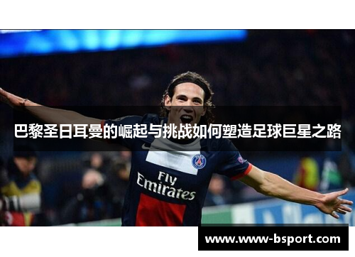巴黎圣日耳曼的崛起与挑战如何塑造足球巨星之路