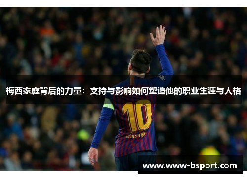 梅西家庭背后的力量：支持与影响如何塑造他的职业生涯与人格