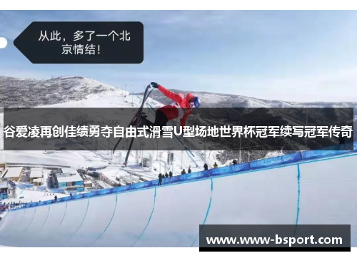 谷爱凌再创佳绩勇夺自由式滑雪U型场地世界杯冠军续写冠军传奇