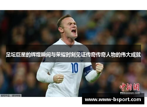 足坛巨星的辉煌瞬间与荣耀时刻见证传奇传奇人物的伟大成就
