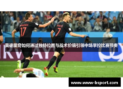 莫德里奇如何通过独特位置与战术价值引领中场掌控比赛节奏