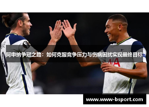 阿申纳争冠之路：如何克服竞争压力与伤病困扰实现最终目标