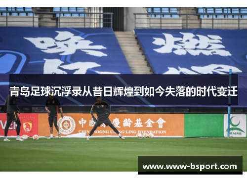 青岛足球沉浮录从昔日辉煌到如今失落的时代变迁