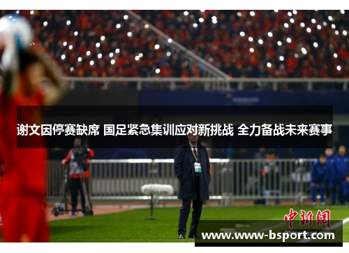谢文因停赛缺席 国足紧急集训应对新挑战 全力备战未来赛事 谢文因停赛缺席 国足紧急集训应对新挑战 全力备战未来赛事