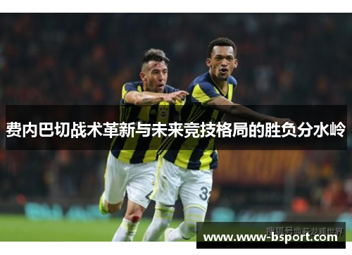 费内巴切战术革新与未来竞技格局的胜负分水岭 费内巴切战术革新与未来竞技格局的胜负分水岭