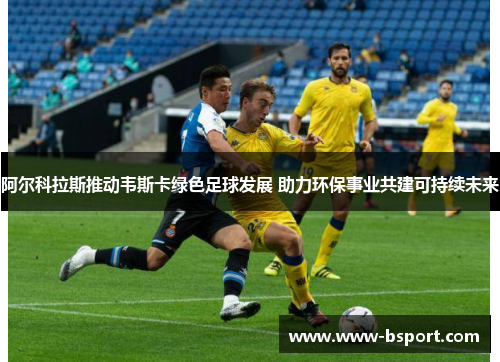 阿尔科拉斯推动韦斯卡绿色足球发展 助力环保事业共建可持续未来 阿尔科拉斯推动韦斯卡绿色足球发展 助力环保事业共建可持续未来