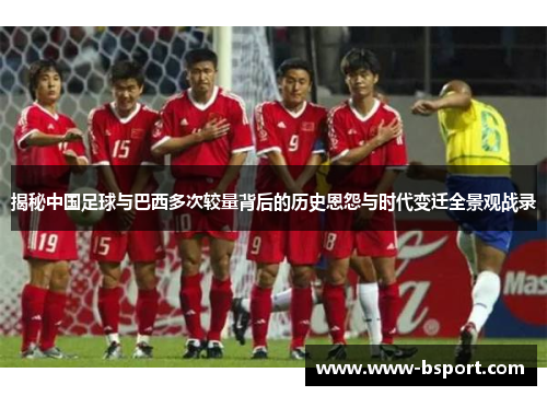 揭秘中国足球与巴西多次较量背后的历史恩怨与时代变迁全景观战录 揭秘中国足球与巴西多次较量背后的历史恩怨与时代变迁全景观战录