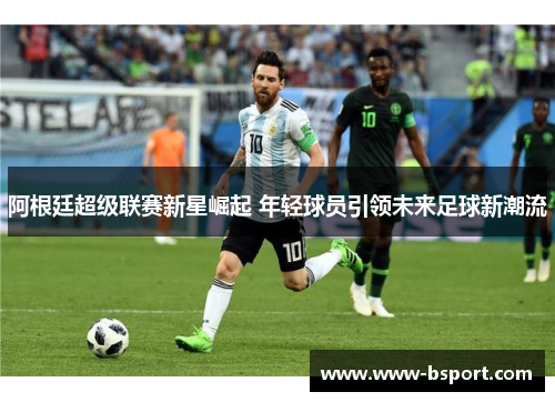 阿根廷超级联赛新星崛起 年轻球员引领未来足球新潮流 阿根廷超级联赛新星崛起 年轻球员引领未来足球新潮流