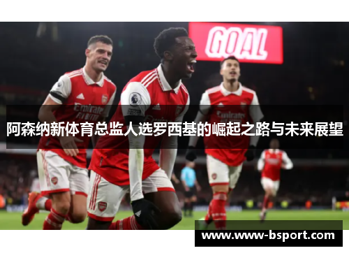 阿森纳新体育总监人选罗西基的崛起之路与未来展望 阿森纳新体育总监人选罗西基的崛起之路与未来展望