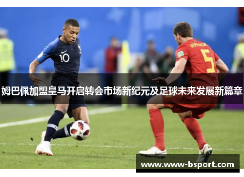 姆巴佩加盟皇马开启转会市场新纪元及足球未来发展新篇章 姆巴佩加盟皇马开启转会市场新纪元及足球未来发展新篇章