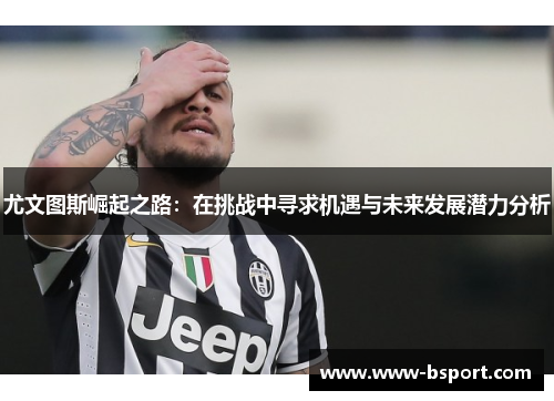 尤文图斯崛起之路：在挑战中寻求机遇与未来发展潜力分析