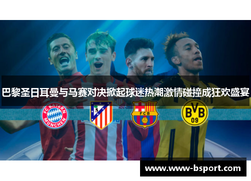 巴黎圣日耳曼与马赛对决掀起球迷热潮激情碰撞成狂欢盛宴 巴黎圣日耳曼与马赛对决掀起球迷热潮激情碰撞成狂欢盛宴