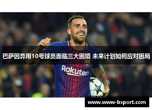 巴萨因弃用10号球员面临三大困境 未来计划如何应对困局 巴萨因弃用10号球员面临三大困境 未来计划如何应对困局