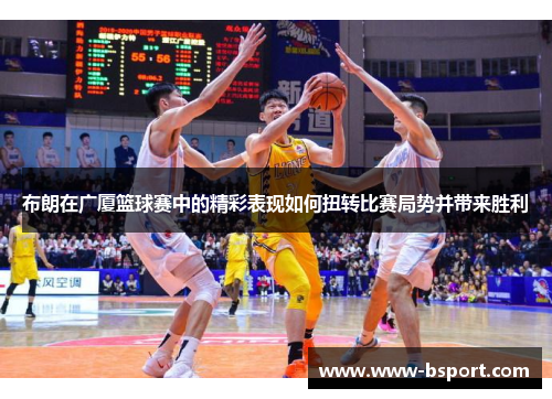 布朗在广厦篮球赛中的精彩表现如何扭转比赛局势并带来胜利 布朗在广厦篮球赛中的精彩表现如何扭转比赛局势并带来胜利